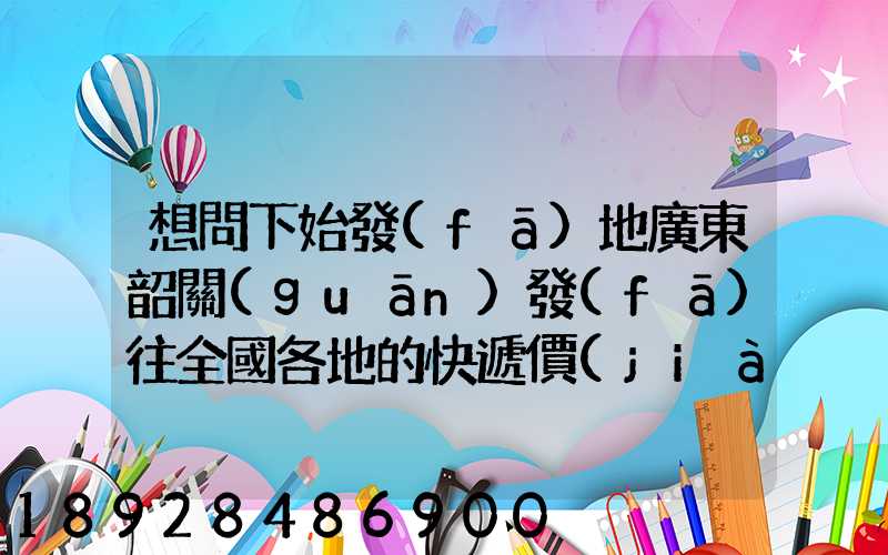 想問下始發(fā)地廣東韶關(guān)發(fā)往全國各地的快遞價(jià)格表,要圓通、韻達(dá)、申通...