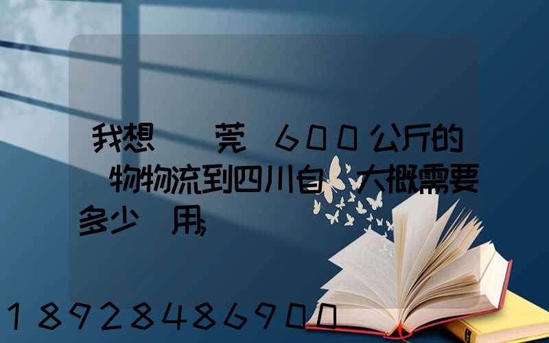 我想從東莞辦600公斤的貨物物流到四川自貢大概需要多少費用