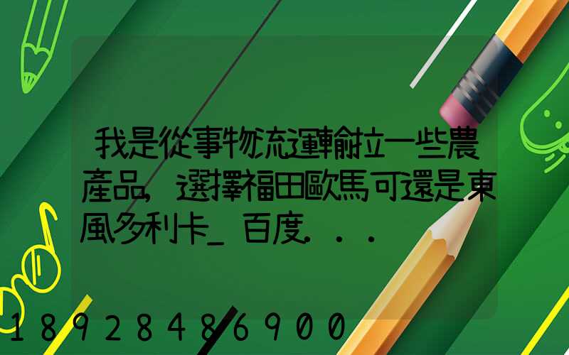 我是從事物流運輸拉一些農產品,選擇福田歐馬可還是東風多利卡_百度...