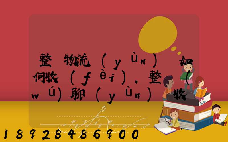 整車物流運(yùn)輸如何收費(fèi),整車無(wú)聊運(yùn)輸收費(fèi)標(biāo)準(zhǔn)