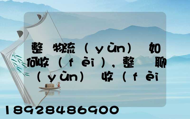 整車物流運(yùn)輸如何收費(fèi),整車無聊運(yùn)輸收費(fèi)標(biāo)準(zhǔn)