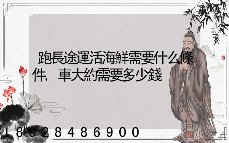 跑長途運活海鮮需要什么條件,車大約需要多少錢
