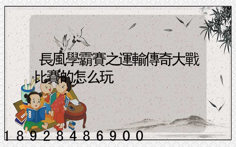 長風學霸賽之運輸傳奇大戰比賽的怎么玩